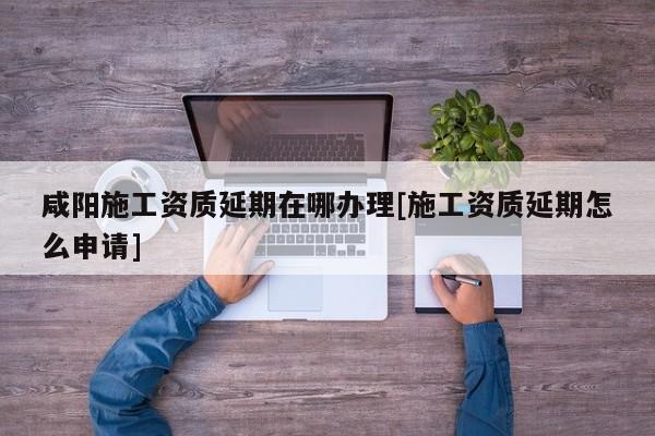 咸陽施工資質延期在哪辦理[施工資質延期怎么申請]