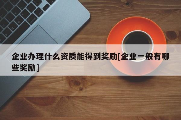 企業辦理什么資質能得到獎勵[企業一般有哪些獎勵]