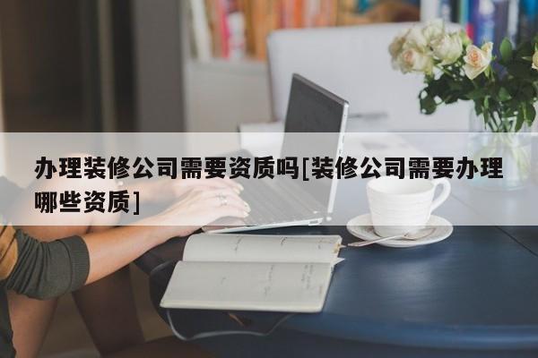 辦理裝修公司需要資質(zhì)嗎[裝修公司需要辦理哪些資質(zhì)]