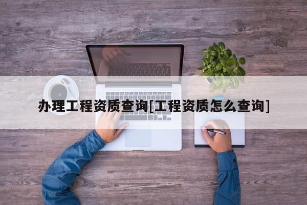 辦理工程資質查詢[工程資質怎么查詢]