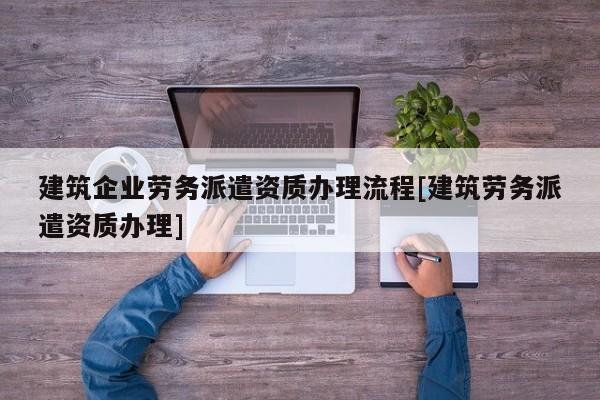 建筑企業勞務派遣資質辦理流程[建筑勞務派遣資質辦理]