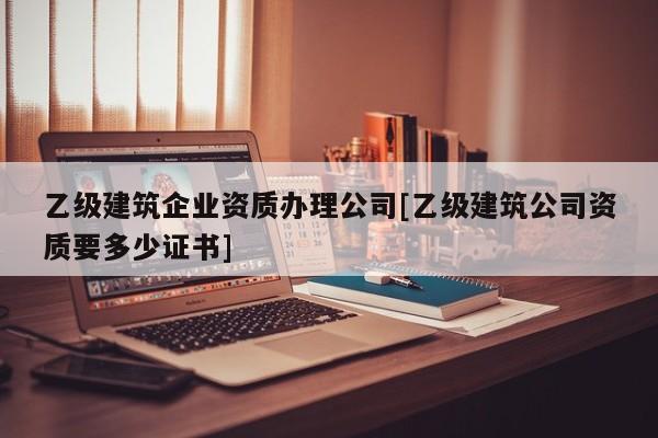 乙級建筑企業(yè)資質辦理公司[乙級建筑公司資質要多少證書]