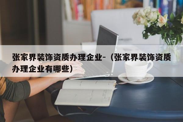 張家界裝飾資質辦理企業-（張家界裝飾資質辦理企業有哪些）