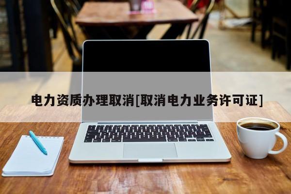 電力資質辦理取消[取消電力業務許可證]