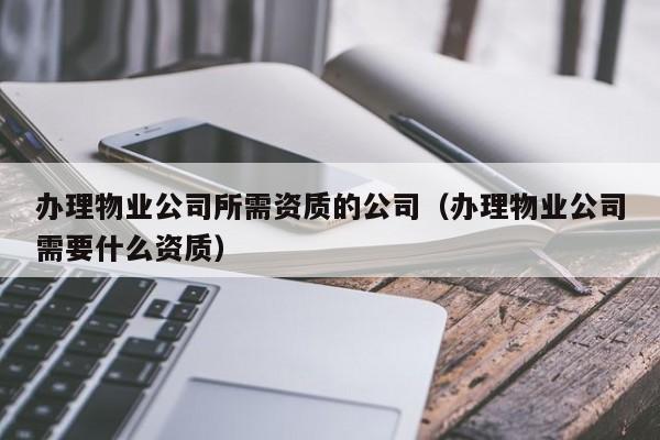 辦理物業(yè)公司所需資質的公司（辦理物業(yè)公司需要什么資質）