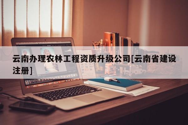 云南辦理農(nóng)林工程資質(zhì)升級公司[云南省建設(shè)注冊]