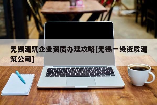 無錫建筑企業資質辦理攻略[無錫一級資質建筑公司]