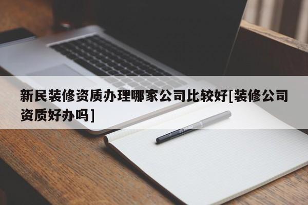 新民裝修資質辦理哪家公司比較好[裝修公司資質好辦嗎]