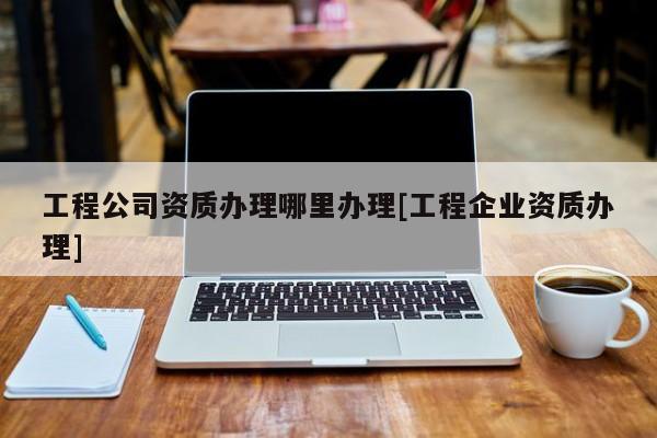 工程公司資質辦理哪里辦理[工程企業資質辦理]