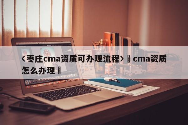 〈棗莊cma資質(zhì)可辦理流程〉卐cma資質(zhì)怎么辦理卐