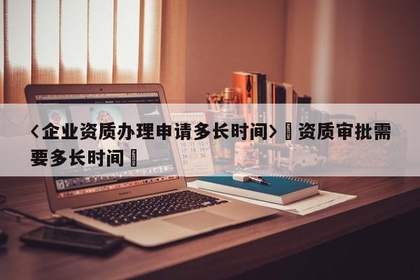 〈企業(yè)資質(zhì)辦理申請多長時間〉卐資質(zhì)審批需要多長時間卐