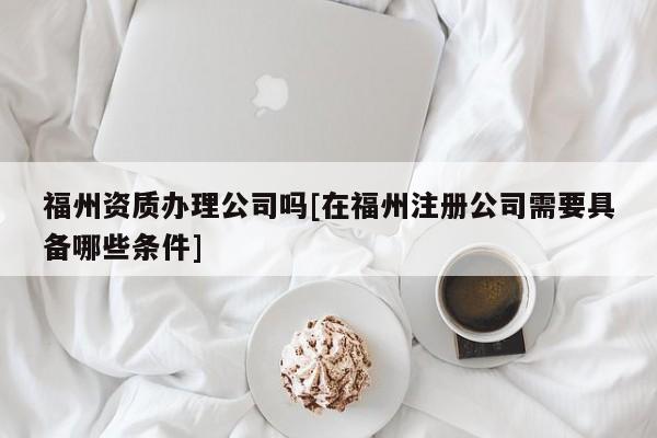 福州資質辦理公司嗎[在福州注冊公司需要具備哪些條件]