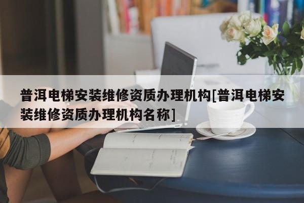 普洱電梯安裝維修資質辦理機構[普洱電梯安裝維修資質辦理機構名稱]