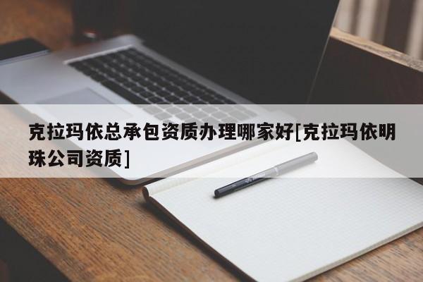 克拉瑪依總承包資質辦理哪家好[克拉瑪依明珠公司資質]