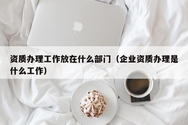 資質辦理工作放在什么部門（企業資質辦理是什么工作）