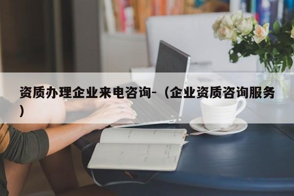 資質(zhì)辦理企業(yè)來(lái)電咨詢-（企業(yè)資質(zhì)咨詢服務(wù)）