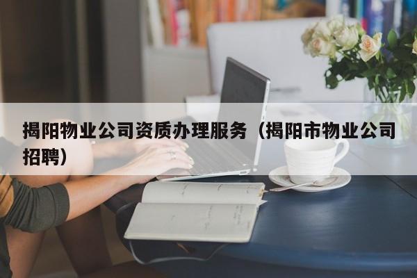 揭陽物業(yè)公司資質辦理服務（揭陽市物業(yè)公司招聘）