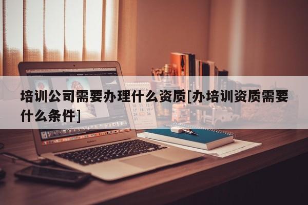 培訓公司需要辦理什么資質[辦培訓資質需要什么條件]