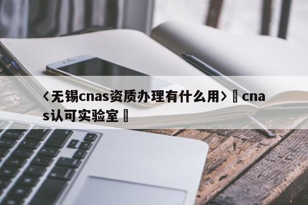 〈無錫cnas資質辦理有什么用〉卐cnas認可實驗室卐