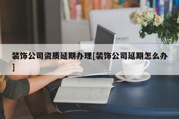 裝飾公司資質延期辦理[裝飾公司延期怎么辦]