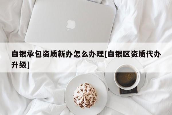 白銀承包資質新辦怎么辦理[白銀區資質代辦升級]