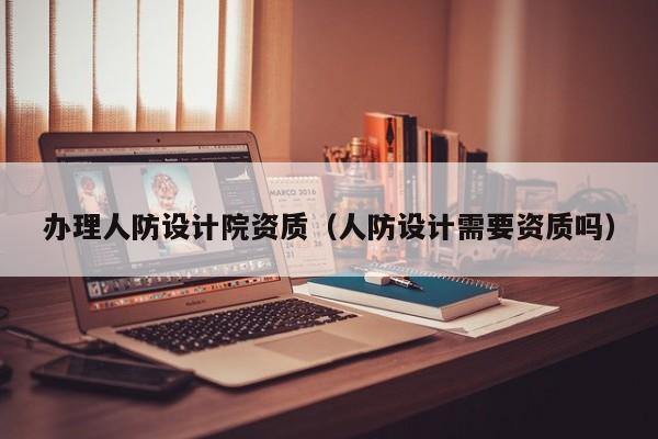 辦理人防設計院資質（人防設計需要資質嗎）