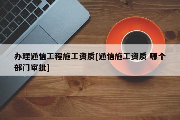 辦理通信工程施工資質[通信施工資質 哪個部門審批]