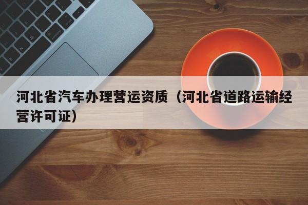 河北省汽車辦理營運資質（河北省道路運輸經營許可證）