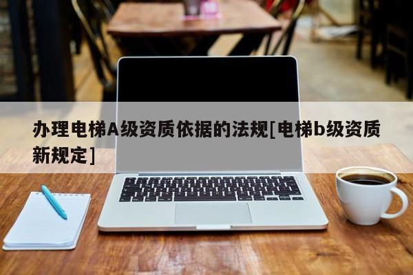 辦理電梯A級資質依據的法規[電梯b級資質新規定]