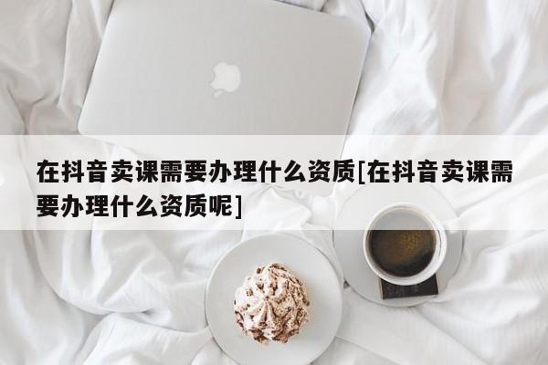 在抖音賣課需要辦理什么資質(zhì)[在抖音賣課需要辦理什么資質(zhì)呢]