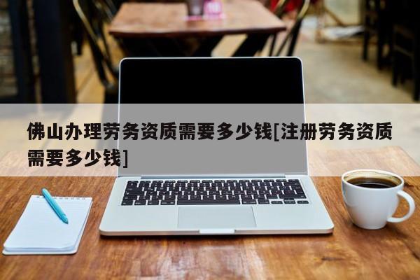 佛山辦理勞務資質需要多少錢[注冊勞務資質需要多少錢]