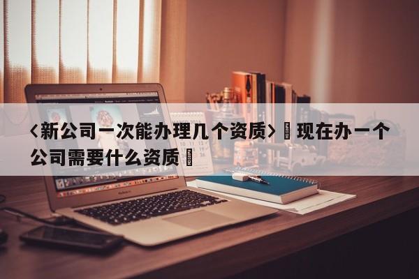 〈新公司一次能辦理幾個資質〉卐現在辦一個公司需要什么資質卐