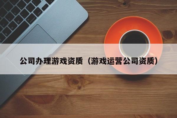 公司辦理游戲資質（游戲運營公司資質）