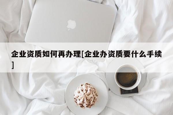 企業資質如何再辦理[企業辦資質要什么手續]