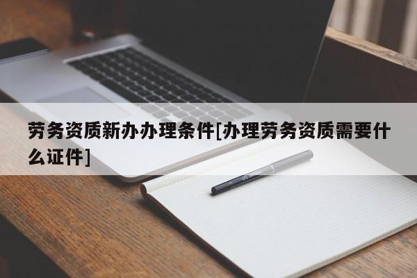 勞務(wù)資質(zhì)新辦辦理?xiàng)l件[辦理勞務(wù)資質(zhì)需要什么證件]