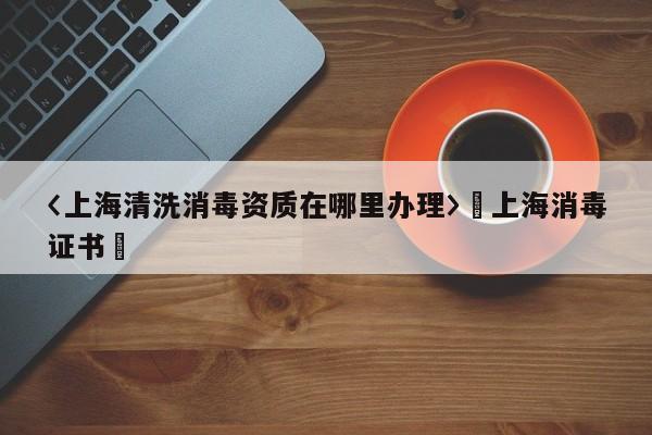 〈上海清洗消毒資質在哪里辦理〉卐上海消毒證書卐