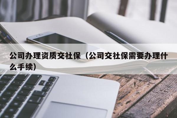 公司辦理資質交社保（公司交社保需要辦理什么手續）