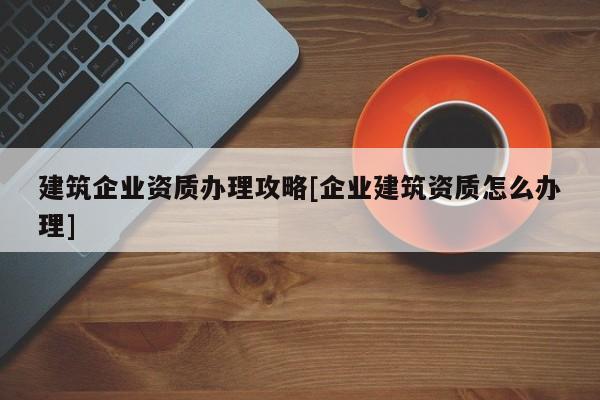 建筑企業資質辦理攻略[企業建筑資質怎么辦理]