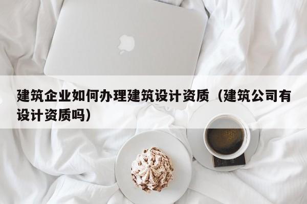 建筑企業(yè)如何辦理建筑設(shè)計(jì)資質(zhì)（建筑公司有設(shè)計(jì)資質(zhì)嗎）