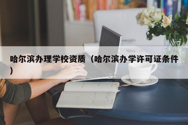 哈爾濱辦理學(xué)校資質(zhì)（哈爾濱辦學(xué)許可證條件）