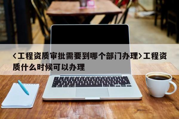 〈工程資質審批需要到哪個部門辦理〉工程資質什么時候可以辦理