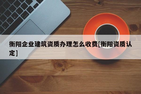 衡陽企業建筑資質辦理怎么收費[衡陽資質認定]