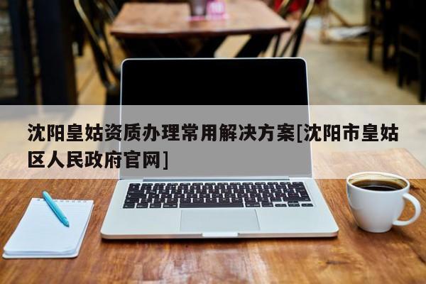 沈陽皇姑資質辦理常用解決方案[沈陽市皇姑區人民政府官網]