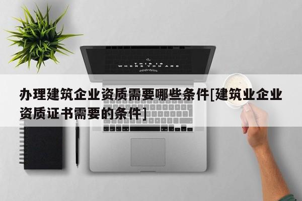 辦理建筑企業資質需要哪些條件[建筑業企業資質證書需要的條件]