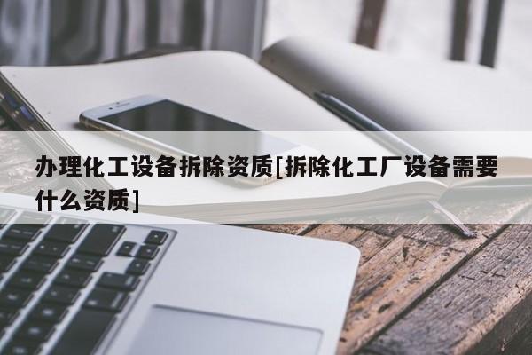 辦理化工設備拆除資質[拆除化工廠設備需要什么資質]