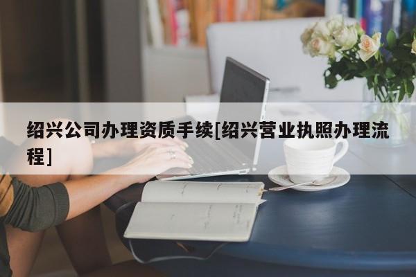 紹興公司辦理資質手續[紹興營業執照辦理流程]