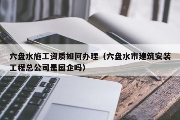 六盤水施工資質如何辦理（六盤水市建筑安裝工程總公司是國企嗎）