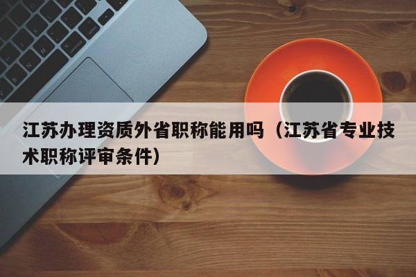 江蘇辦理資質外省職稱能用嗎（江蘇省專業技術職稱評審條件）