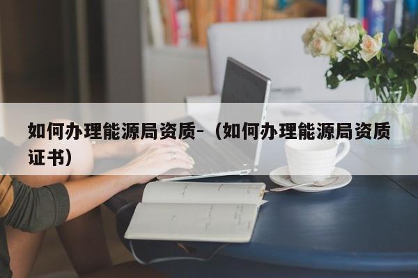 如何辦理能源局資質(zhì)-（如何辦理能源局資質(zhì)證書）