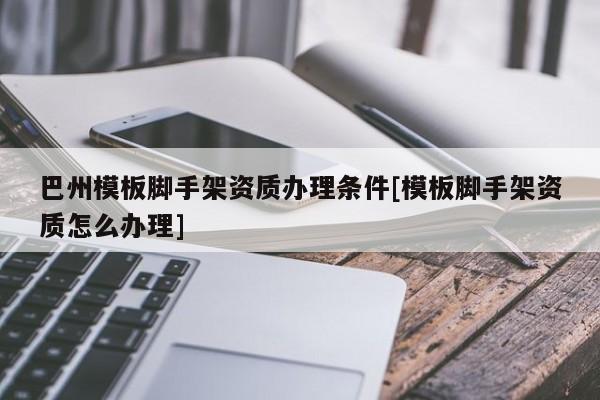 巴州模板腳手架資質辦理條件[模板腳手架資質怎么辦理]